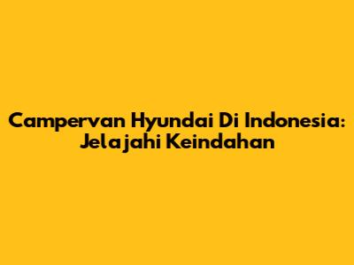 Campervan Hyundai Di Indonesia: Jelajahi Keindahan