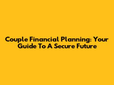 Couple Financial Planning: Your Guide To A Secure Future