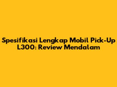 Spesifikasi Lengkap Mobil Pick-Up L300: Review Mendalam
